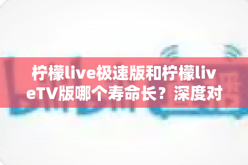 柠檬live极速版和柠檬liveTV版哪个寿命长?深度对比分析与使用建议全解析 柠檬live极速版和柠檬liveTV版哪个寿命长?深度对比分析与使用建议全解析