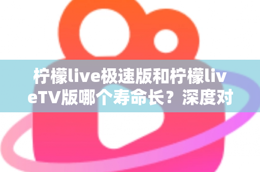 柠檬live极速版和柠檬liveTV版哪个寿命长？深度对比分析与使用建议全解析