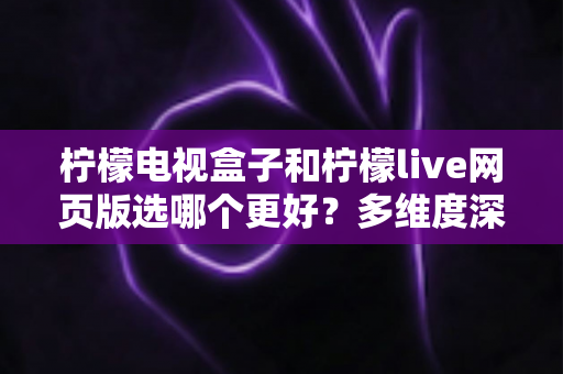 柠檬电视盒子和柠檬live网页版选哪个更好?多维度深度对比评测与实用选购指南 柠檬电视盒子和柠檬live网页版选哪个更好?多维度深度对比评测与实用选购指南