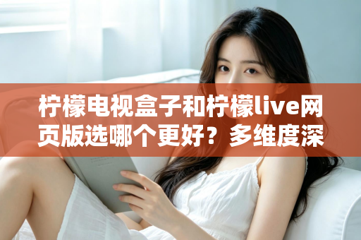 柠檬电视盒子和柠檬live网页版选哪个更好？多维度深度对比评测与实用选购指南
