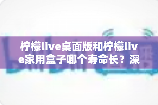 柠檬live桌面版和柠檬live家用盒子哪个寿命长？深度对比解析与选购指南