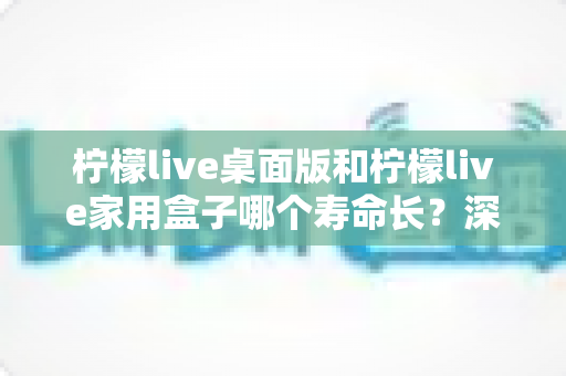 柠檬live桌面版和柠檬live家用盒子哪个寿命长？深度对比解析与选购指南
