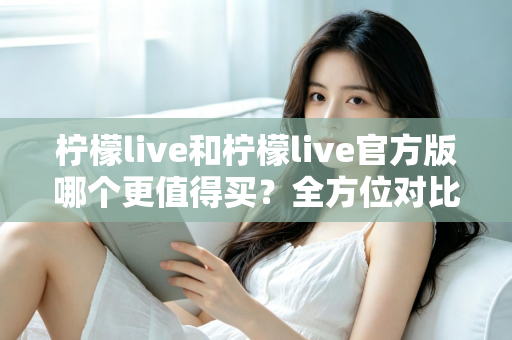 柠檬live和柠檬live官方版哪个更值得买？全方位对比评测助你做出明智选择