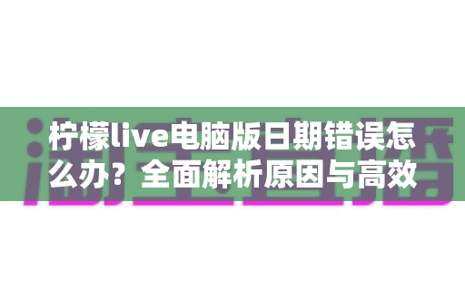 柠檬live电脑版日期错误怎么办？全面解析原因与高效解决方案，助你快速恢复正常使用