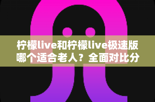 柠檬live和柠檬live极速版哪个适合老人?全面对比分析助您轻松做出最佳选择 柠檬live和柠檬live极速版哪个适合老人?全面对比分析助您轻松做出最佳选择