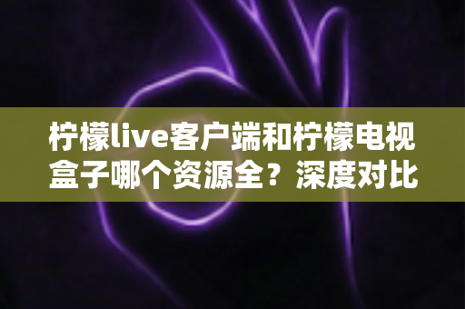 柠檬live客户端和柠檬电视盒子哪个资源全？深度对比评测帮你选对不踩坑