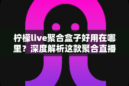 柠檬live聚合盒子好用在哪里？深度解析这款聚合直播神器的核心优势与真实使用体验