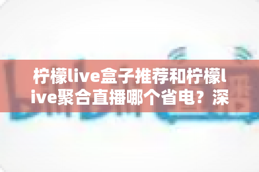 柠檬live盒子推荐和柠檬live聚合直播哪个省电？深度功耗对比与实用省电优化全攻略