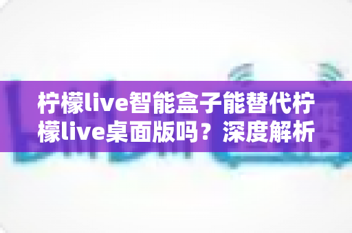 柠檬live智能盒子能替代柠檬live桌面版吗？深度解析功能差异与选购指南