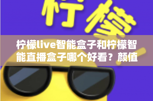 柠檬live智能盒子和柠檬智能直播盒子哪个好看?颜值与设计全面对比评测 柠檬live智能盒子和柠檬智能直播盒子哪个好看?颜值与设计全面对比评测