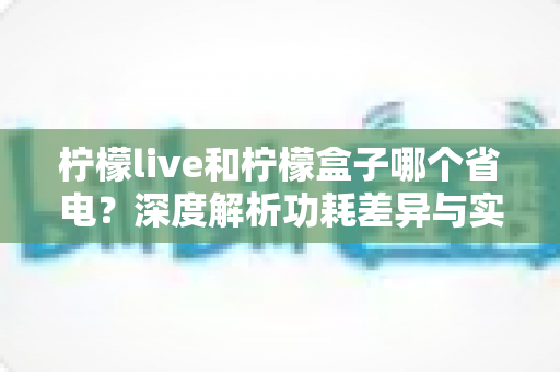 柠檬live和柠檬盒子哪个省电？深度解析功耗差异与实用省电指南