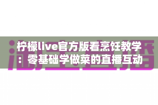 柠檬live官方版看烹饪教学：零基础学做菜的直播互动全新体验指南