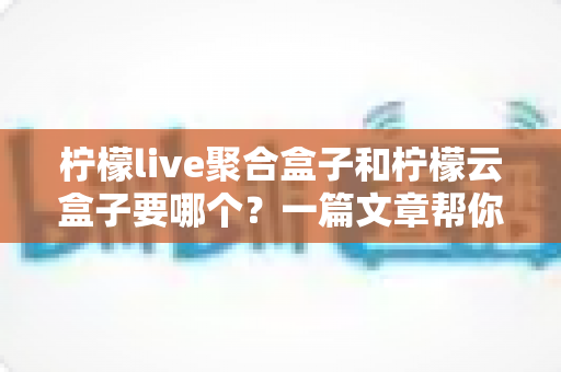柠檬live聚合盒子和柠檬云盒子要哪个？一篇文章帮你做出明智选择