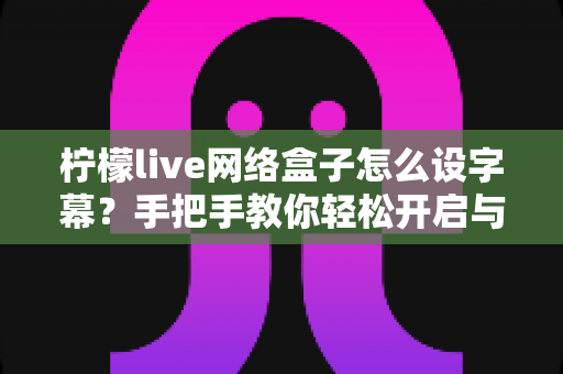 柠檬live网络盒子怎么设字幕？手把手教你轻松开启与自定义字幕功能，观看体验瞬间升级