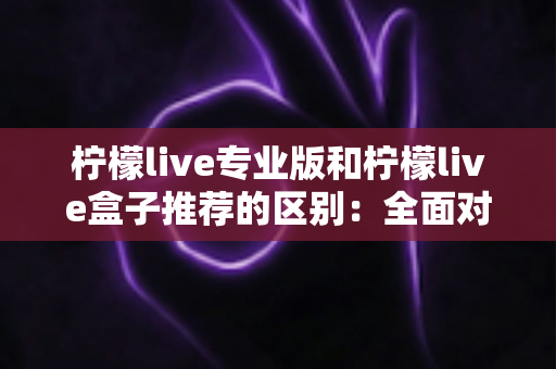 柠檬live专业版和柠檬live盒子推荐的区别：全面对比解析，帮你找到最适合的直播方案
