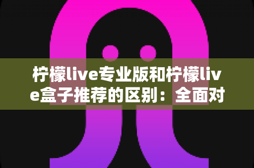 柠檬live专业版和柠檬live盒子推荐的区别：全面对比解析，帮你找到最适合的直播方案
