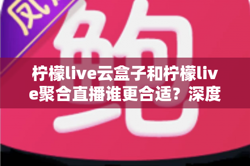 柠檬live云盒子和柠檬live聚合直播谁更合适？深度对比帮你选出最佳观影方案