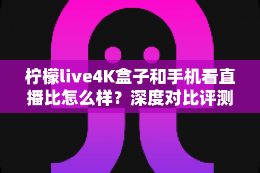 柠檬live4K盒子和手机看直播比怎么样？深度对比评测帮你选对观影方式