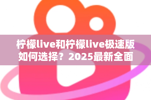 柠檬live和柠檬live极速版如何选择？2025最新全面对比指南，帮你找到最适合的那一款