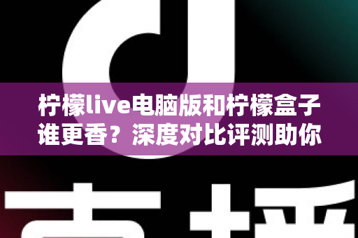 柠檬live电脑版和柠檬盒子谁更香？深度对比评测助你一眼选对不踩坑