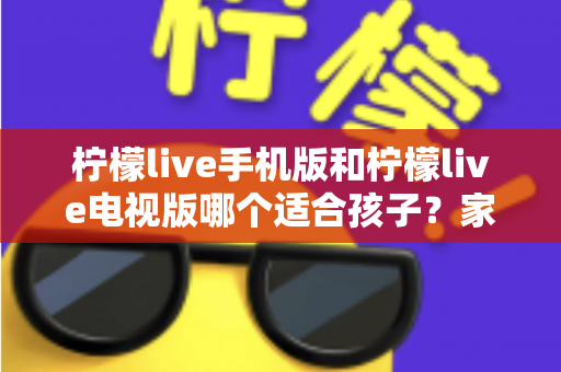 柠檬live手机版和柠檬live电视版哪个适合孩子？家长必读的全面对比与选择指南