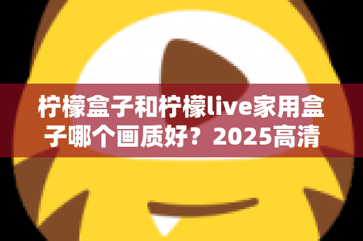 柠檬盒子和柠檬live家用盒子哪个画质好？2025高清电视盒子画质深度对比与选购指南