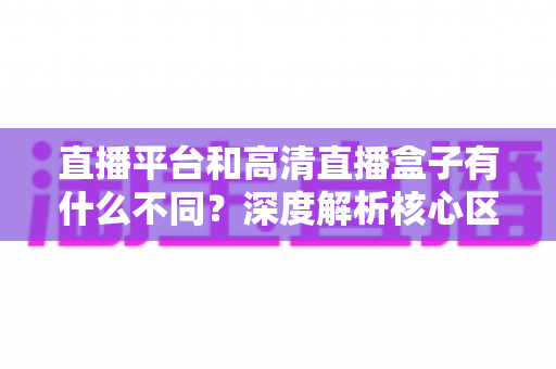 直播平台和高清直播盒子有什么不同？深度解析核心区别与选购全指南