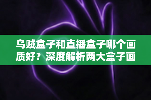 乌贼盒子和直播盒子哪个画质好？深度解析两大盒子画质差异与选购全攻略