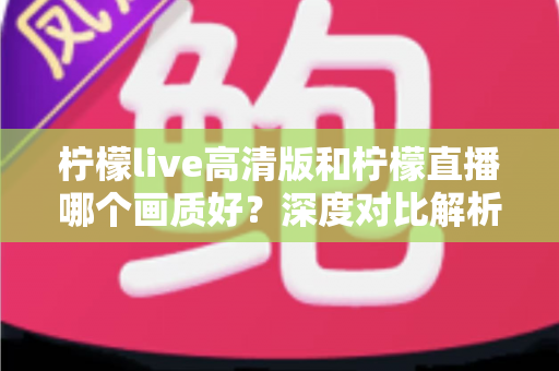 柠檬live高清版和柠檬直播哪个画质好？深度对比解析两大版本画质差异，助你选出最佳观看体验