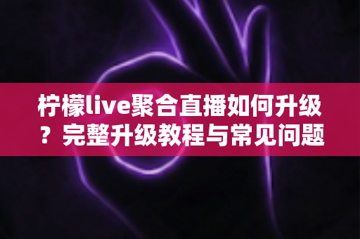 柠檬live聚合直播如何升级?完整升级教程与常见问题详解 柠檬live聚合直播如何升级?完整升级教程与常见问题详解