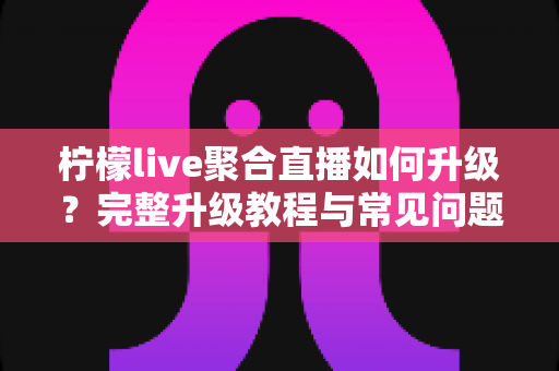 柠檬live聚合直播如何升级？完整升级教程与常见问题详解