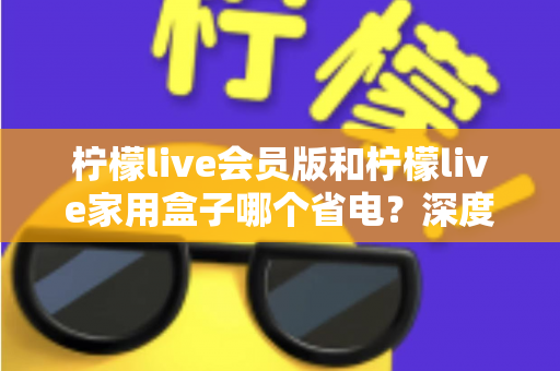 柠檬live会员版和柠檬live家用盒子哪个省电?深度解析两款设备功耗差异与实用省电指南 柠檬live会员版和柠檬live家用盒子哪个省电?深度解析两款设备功耗差异与实用省电指南