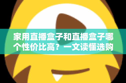 家用直播盒子和直播盒子哪个性价比高？一文读懂选购核心，帮你花对每一分钱