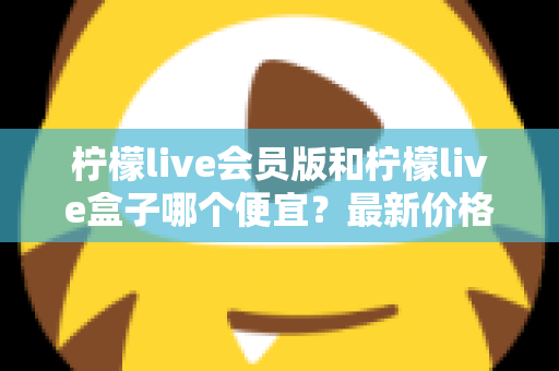 柠檬live会员版和柠檬live盒子哪个便宜？最新价格对比与省钱选购全指南