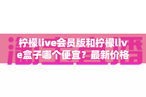 柠檬live会员版和柠檬live盒子哪个便宜？最新价格对比与省钱选购全指南
