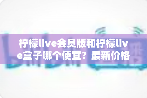 柠檬live会员版和柠檬live盒子哪个便宜？最新价格对比与省钱选购全指南
