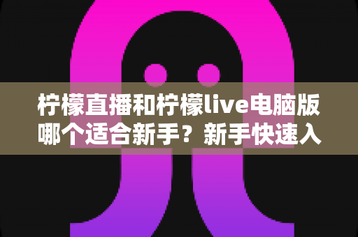 柠檬直播和柠檬live电脑版哪个适合新手?新手快速入门双端选择全指南 柠檬直播和柠檬live电脑版哪个适合新手?新手快速入门双端选择全指南