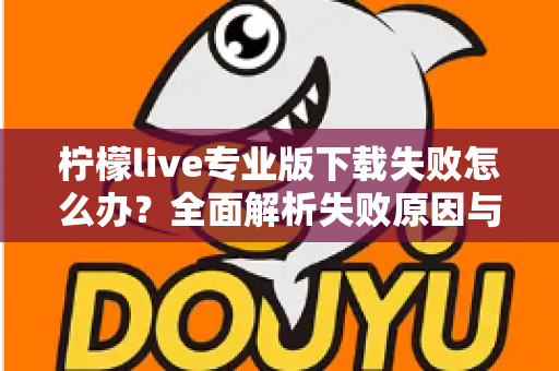 柠檬live专业版下载失败怎么办？全面解析失败原因与高效解决方法指南