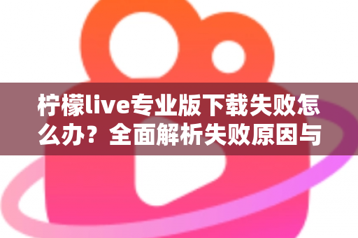 柠檬live专业版下载失败怎么办？全面解析失败原因与高效解决方法指南