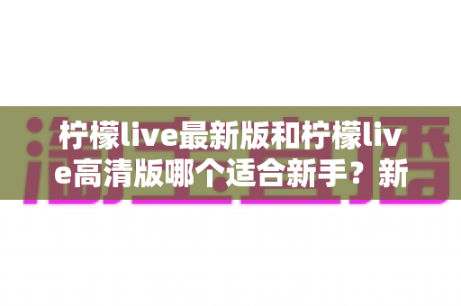 柠檬live最新版和柠檬live高清版哪个适合新手？新手入门选版本全攻略与实用指南