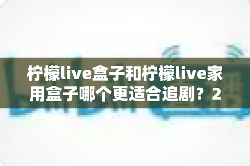 柠檬live盒子和柠檬live家用盒子哪个更适合追剧？2024年最全选购对比指南