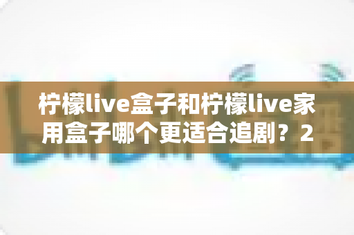 柠檬live盒子和柠檬live家用盒子哪个更适合追剧？2024年最全选购对比指南