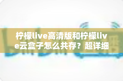 柠檬live高清版和柠檬live云盒子怎么共存？超详细安装使用指南与避坑攻略