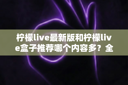 柠檬live最新版和柠檬live盒子推荐哪个内容多？全方位对比评测助你选出最全片源方案