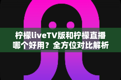 柠檬liveTV版和柠檬直播哪个好用？全方位对比解析，帮你找到最适合自己的观影选择