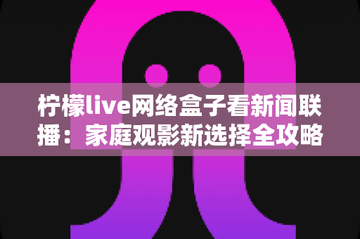 柠檬live网络盒子看新闻联播:家庭观影新选择全攻略 柠檬live网络盒子看新闻联播:家庭观影新选择全攻略