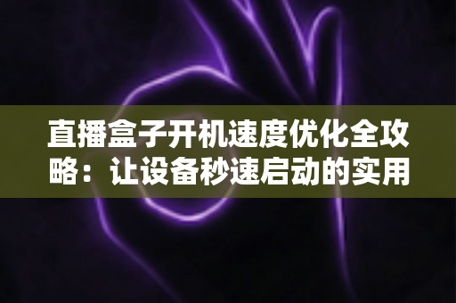 直播盒子开机速度优化全攻略：让设备秒速启动的实用技巧与深度解析