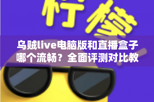 乌贼live电脑版和直播盒子哪个流畅？全面评测对比教你选出更顺畅的观看方案