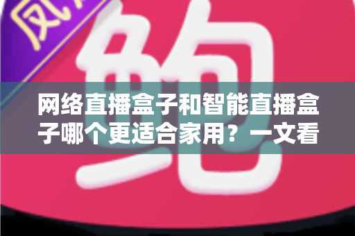 网络直播盒子和智能直播盒子哪个更适合家用？一文看懂家庭选购全攻略