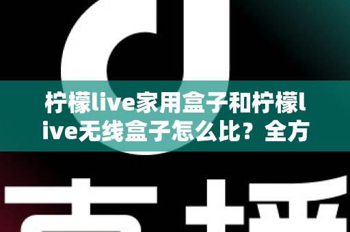 柠檬live家用盒子和柠檬live无线盒子怎么比？全方位选购对比指南，帮你一次看懂两大热门电视盒子